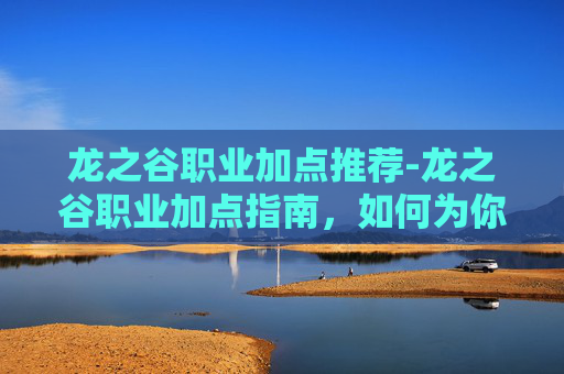 龙之谷职业加点推荐-龙之谷职业加点指南，如何为你的冒险之旅做好准备