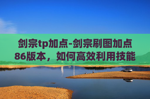 剑宗tp加点-剑宗刷图加点86版本，如何高效利用技能与装备，提升战斗效率
