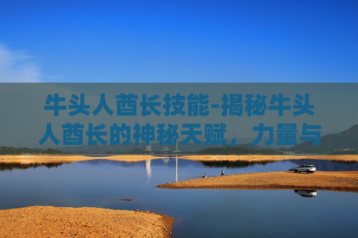 牛头人酋长技能-揭秘牛头人酋长的神秘天赋，力量与智慧的双重奏