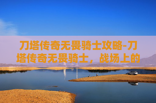 刀塔传奇无畏骑士攻略-刀塔传奇无畏骑士，战场上的英勇守护者