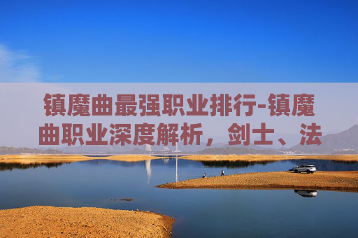 镇魔曲最强职业排行-镇魔曲职业深度解析,剑士、法师与战士的终极对决 镇魔曲最强职业排行-镇魔曲职业深度解析,剑士、法师与战士的终极对决