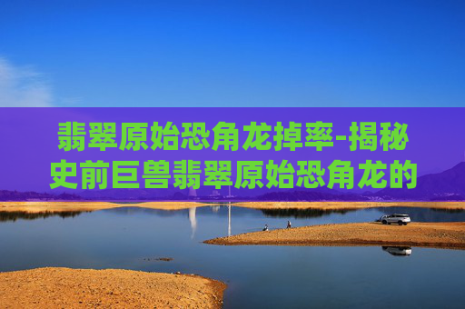 翡翠原始恐角龙掉率-揭秘史前巨兽翡翠原始恐角龙的奥秘