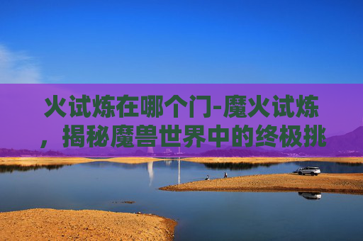 火试炼在哪个门-魔火试炼，揭秘魔兽世界中的终极挑战