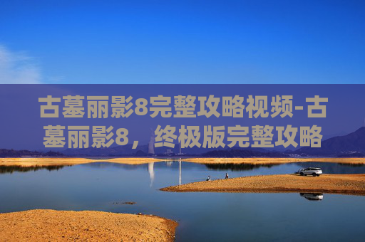 古墓丽影8完整攻略视频-古墓丽影8，终极版完整攻略