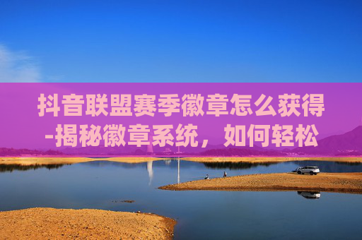 抖音联盟赛季徽章怎么获得-揭秘徽章系统，如何轻松获得你的专属荣誉
