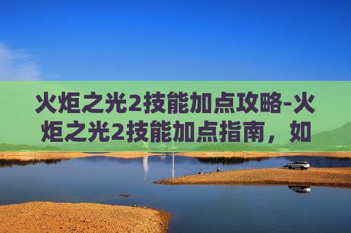 火炬之光2技能加点攻略-火炬之光2技能加点指南，如何最大化你的战斗力