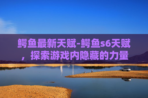 鳄鱼最新天赋-鳄鱼s6天赋，探索游戏内隐藏的力量