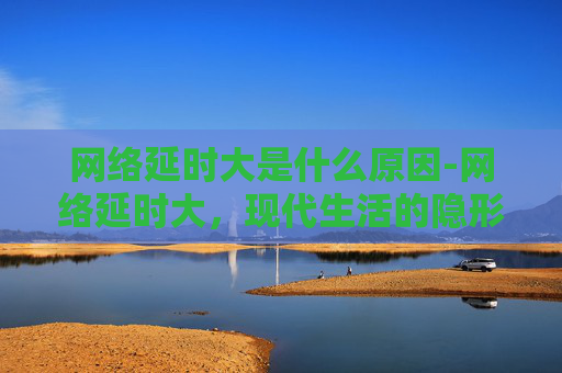网络延时大是什么原因-网络延时大，现代生活的隐形障碍