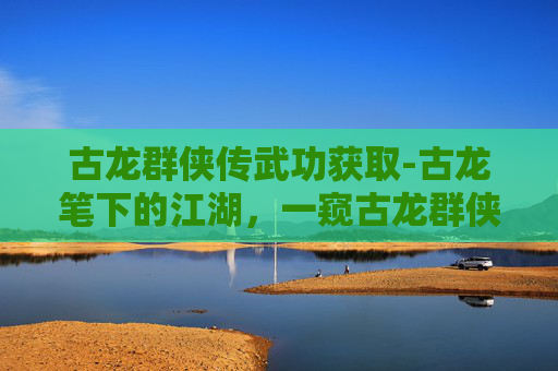古龙群侠传武功获取-古龙笔下的江湖，一窥古龙群侠传中的绝世武功