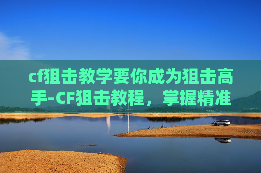 cf狙击教学要你成为狙击高手-CF狙击教程，掌握精准打击的艺术