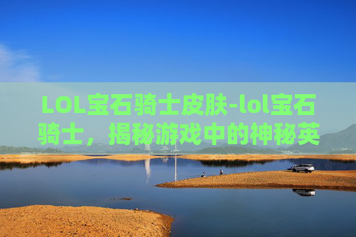 LOL宝石骑士皮肤-lol宝石骑士，揭秘游戏中的神秘英雄