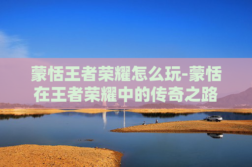 蒙恬王者荣耀怎么玩-蒙恬在王者荣耀中的传奇之路