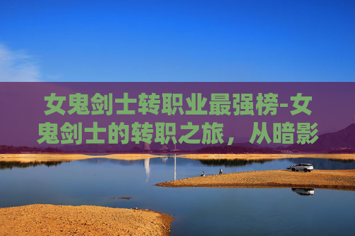 女鬼剑士转职业最强榜-女鬼剑士的转职之旅，从暗影到光明的蜕变