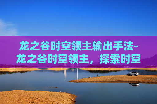 龙之谷时空领主输出手法-龙之谷时空领主，探索时空的奥秘与挑战