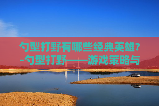 勺型打野有哪些经典英雄?-勺型打野——游戏策略与技巧的深度解析