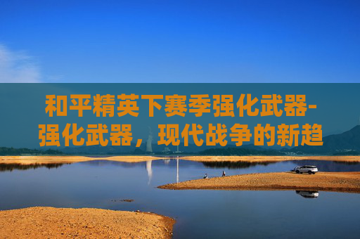 和平精英下赛季强化武器-强化武器，现代战争的新趋势与挑战