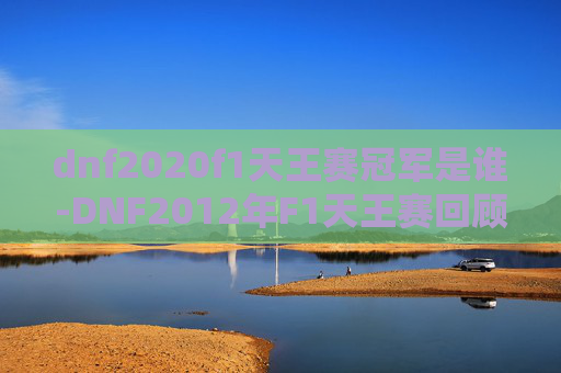 dnf2020f1天王赛冠军是谁-DNF2012年F1天王赛回顾，一场电子竞技的巅峰对决