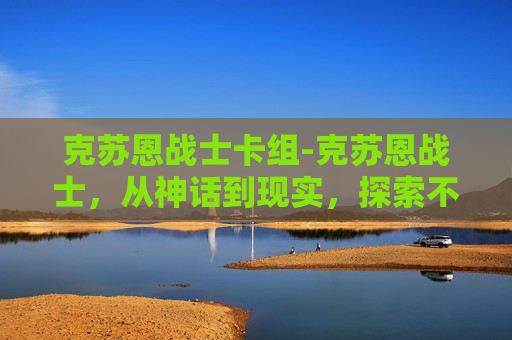 克苏恩战士卡组-克苏恩战士，从神话到现实，探索不朽的力量