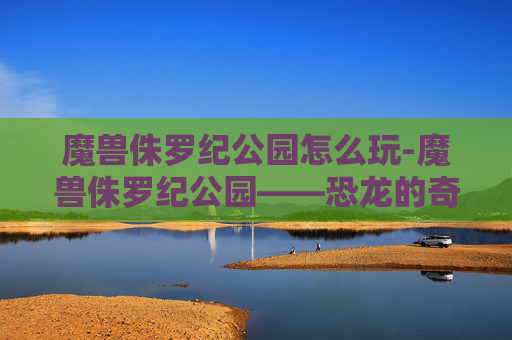魔兽侏罗纪公园怎么玩-魔兽侏罗纪公园——恐龙的奇幻之旅