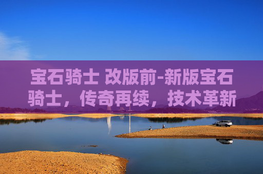 宝石骑士 改版前-新版宝石骑士，传奇再续，技术革新引领未来