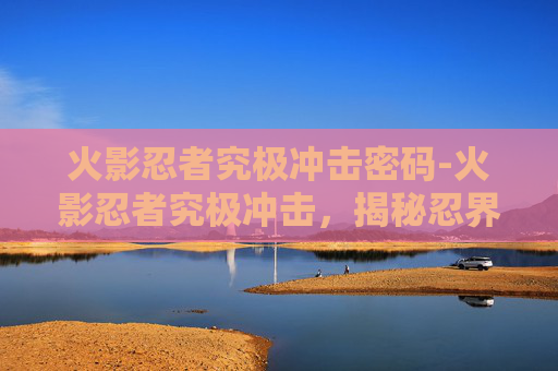 火影忍者究极冲击密码-火影忍者究极冲击，揭秘忍界最强大的忍者