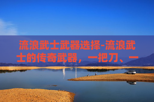 流浪武士武器选择-流浪武士的传奇武器，一把刀、一把剑与一件护甲