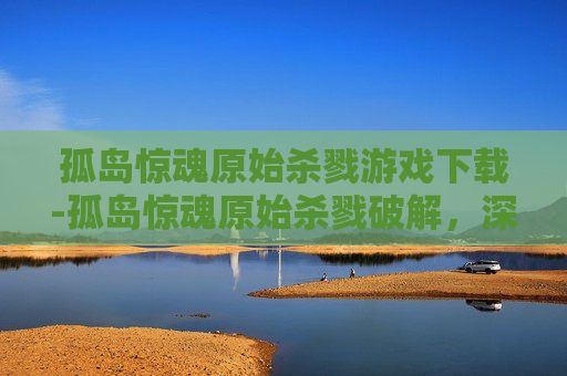 孤岛惊魂原始杀戮游戏下载-孤岛惊魂原始杀戮破解，深入探索游戏技巧与策略