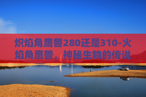 炽焰角鹰兽280还是310-火焰角鹰兽，神秘生物的传说与现代科学视角