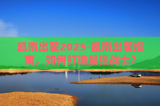 凯南出装2025-凯南出装指南，如何打造最强战士？