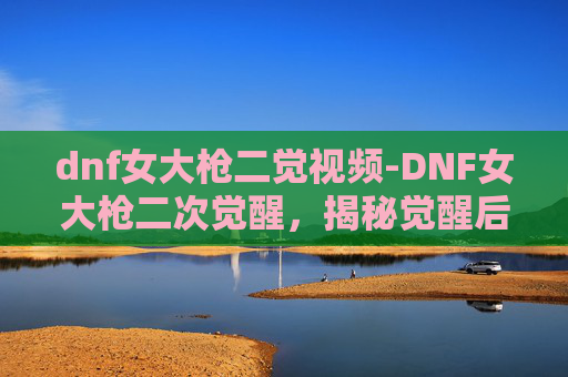 dnf女大枪二觉视频-DNF女大枪二次觉醒，揭秘觉醒后的新技能与玩法