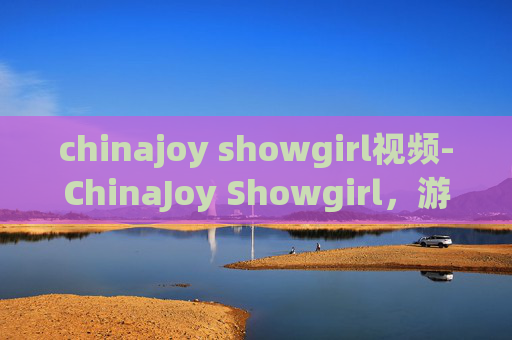 chinajoy showgirl视频-ChinaJoy Showgirl，游戏盛会中的璀璨明珠