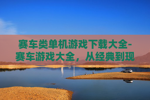 赛车类单机游戏下载大全-赛车游戏大全，从经典到现代，探索单机赛车的无限魅力