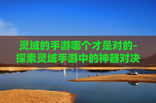 灵域的手游哪个才是对的-探索灵域手游中的神器对决，灵器选择指南