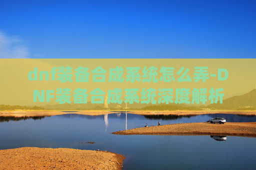 dnf装备合成系统怎么弄-DNF装备合成系统深度解析，如何高效利用你的资源