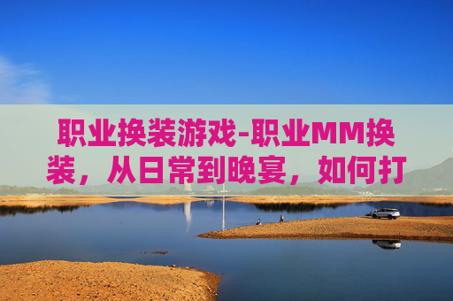 职业换装游戏-职业MM换装，从日常到晚宴，如何打造完美造型