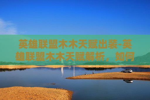 英雄联盟木木天赋出装-英雄联盟木木天赋解析，如何打造最强木木英雄