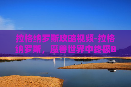 拉格纳罗斯攻略视频-拉格纳罗斯，魔兽世界中终极BOSS的攻略指南