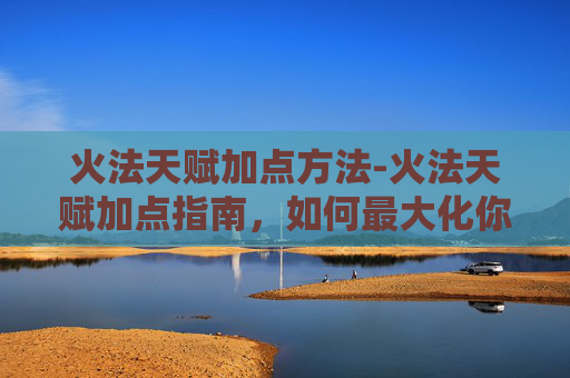 火法天赋加点方法-火法天赋加点指南，如何最大化你的火焰掌控力