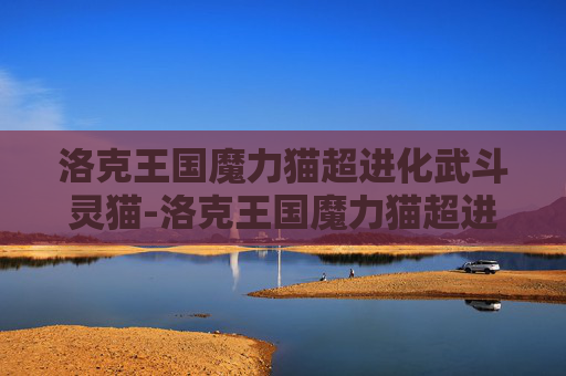 洛克王国魔力猫超进化武斗灵猫-洛克王国魔力猫超进化，揭秘宠物养成的终极秘密