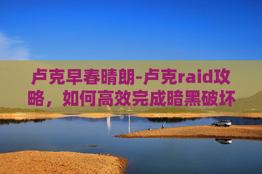 卢克早春晴朗-卢克raid攻略，如何高效完成暗黑破坏神4中的卢克raid