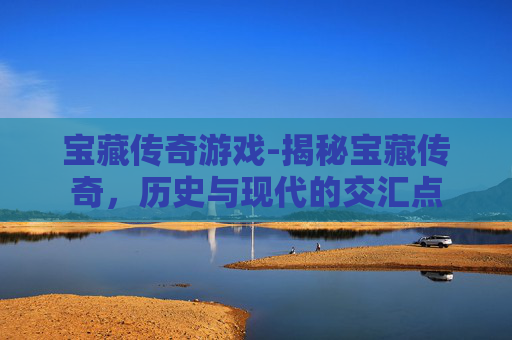 宝藏传奇游戏-揭秘宝藏传奇，历史与现代的交汇点