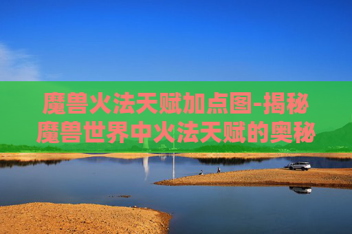 魔兽火法天赋加点图-揭秘魔兽世界中火法天赋的奥秘