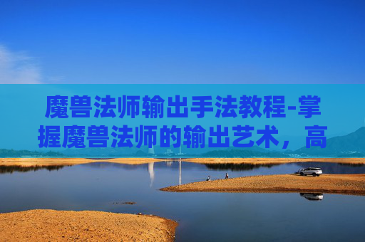 魔兽法师输出手法教程-掌握魔兽法师的输出艺术，高效输出技巧与策略