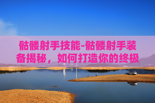 骷髅射手技能-骷髅射手装备揭秘，如何打造你的终极射击武器