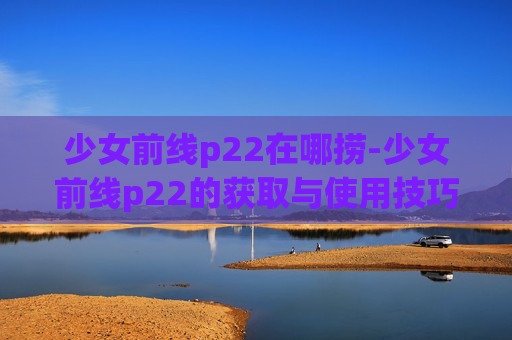 少女前线p22在哪捞-少女前线p22的获取与使用技巧