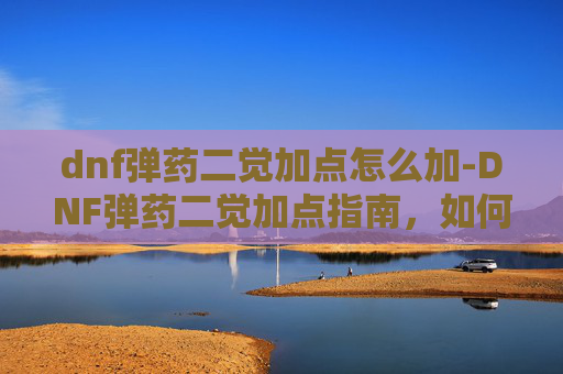dnf弹药二觉加点怎么加-DNF弹药二觉加点指南，如何最大化你的输出潜力