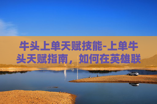 牛头上单天赋技能-上单牛头天赋指南，如何在英雄联盟中成为顶级上单
