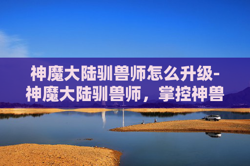 神魔大陆驯兽师怎么升级-神魔大陆驯兽师，掌控神兽，驰骋战场