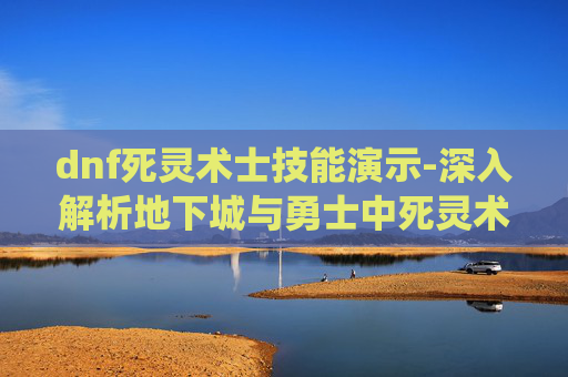 dnf死灵术士技能演示-深入解析地下城与勇士中死灵术士的技能系统