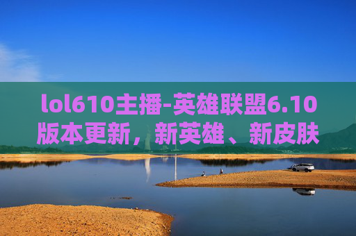 lol610主播-英雄联盟6.10版本更新，新英雄、新皮肤与游戏机制的全面升级